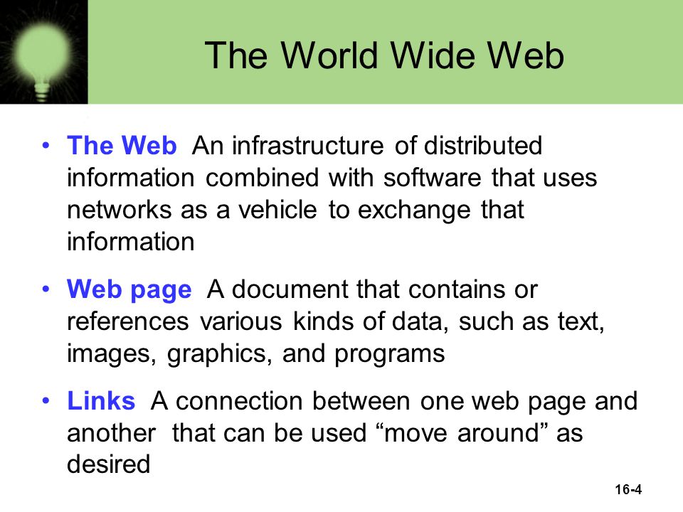 16-4 The World Wide Web The Web An infrastructure of distributed information combined with software that uses networks as a vehicle to exchange that information Web page A document that contains or references various kinds of data, such as text, images, graphics, and programs Links A connection between one web page and another that can be used move around as desired