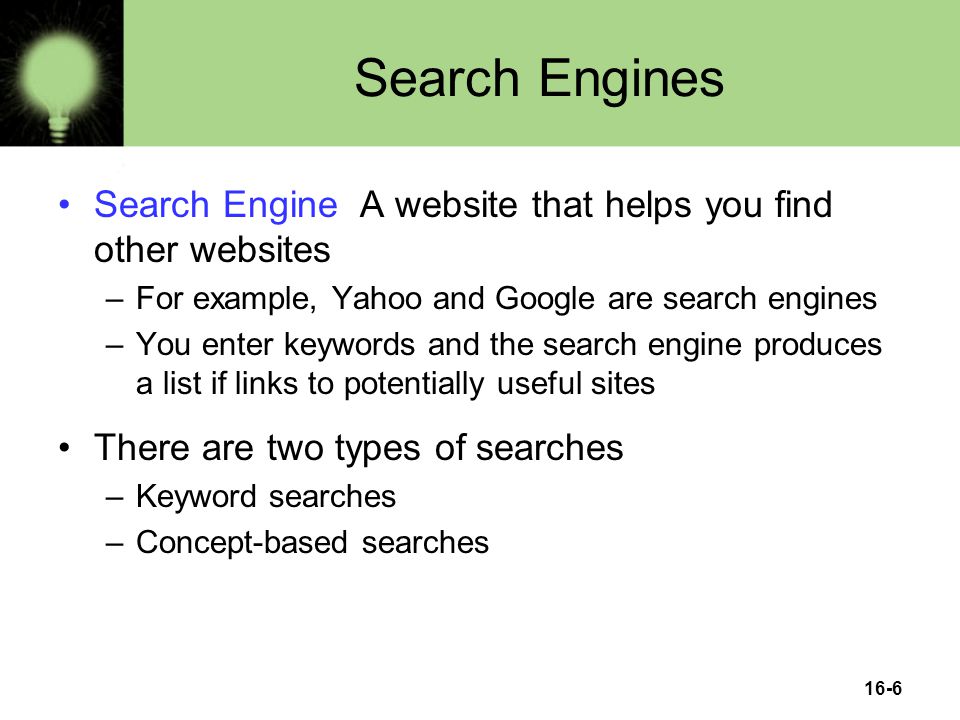 16-6 Search Engines Search Engine A website that helps you find other websites –For example, Yahoo and Google are search engines –You enter keywords and the search engine produces a list if links to potentially useful sites There are two types of searches –Keyword searches –Concept-based searches