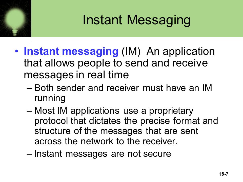 16-7 Instant Messaging Instant messaging (IM) An application that allows people to send and receive messages in real time –Both sender and receiver must have an IM running –Most IM applications use a proprietary protocol that dictates the precise format and structure of the messages that are sent across the network to the receiver.