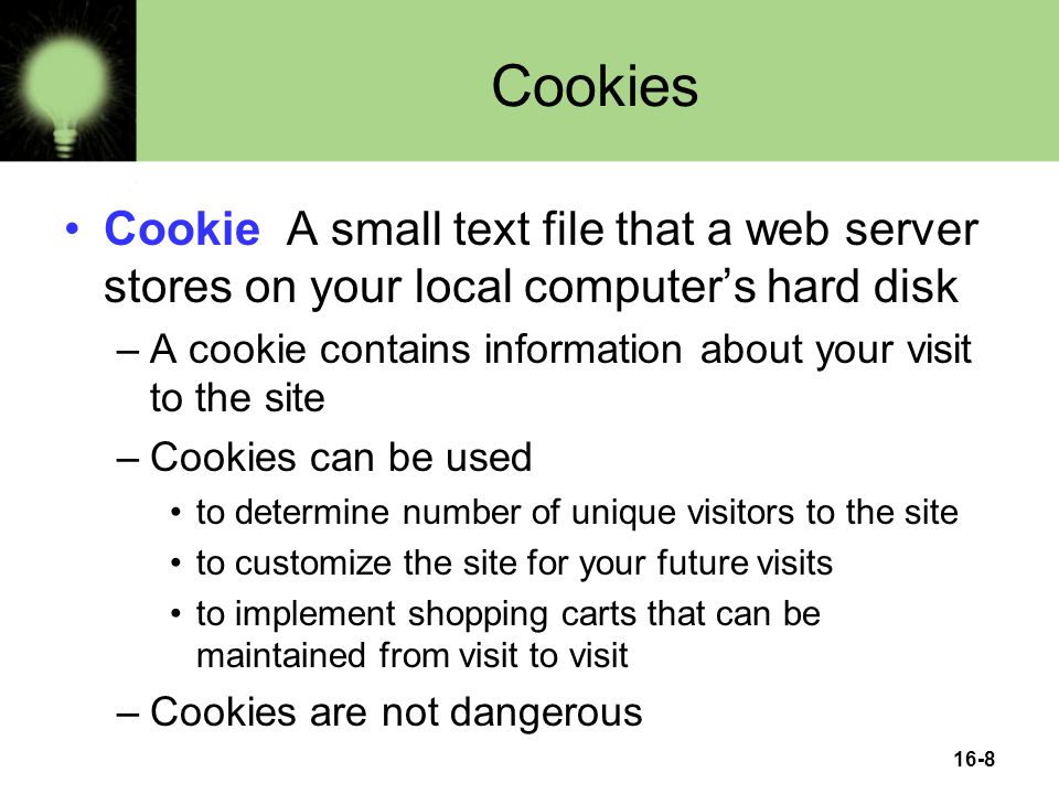 16-8 Cookies Cookie A small text file that a web server stores on your local computer’s hard disk –A cookie contains information about your visit to the site –Cookies can be used to determine number of unique visitors to the site to customize the site for your future visits to implement shopping carts that can be maintained from visit to visit –Cookies are not dangerous