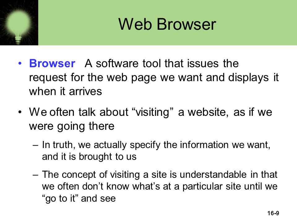 16-9 Web Browser Browser A software tool that issues the request for the web page we want and displays it when it arrives We often talk about visiting a website, as if we were going there –In truth, we actually specify the information we want, and it is brought to us –The concept of visiting a site is understandable in that we often don’t know what’s at a particular site until we go to it and see