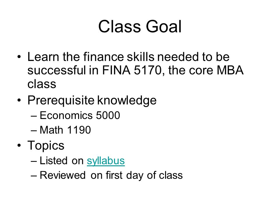 Class Goal Learn the finance skills needed to be successful in FINA 5170, the core MBA class Prerequisite knowledge –Economics 5000 –Math 1190 Topics –Listed on syllabussyllabus –Reviewed on first day of class