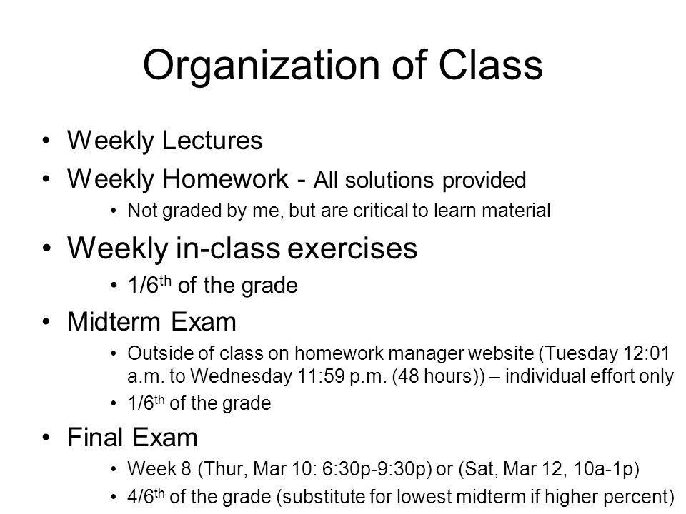 Organization of Class Weekly Lectures Weekly Homework - All solutions provided Not graded by me, but are critical to learn material Weekly in-class exercises 1/6 th of the grade Midterm Exam Outside of class on homework manager website (Tuesday 12:01 a.m.