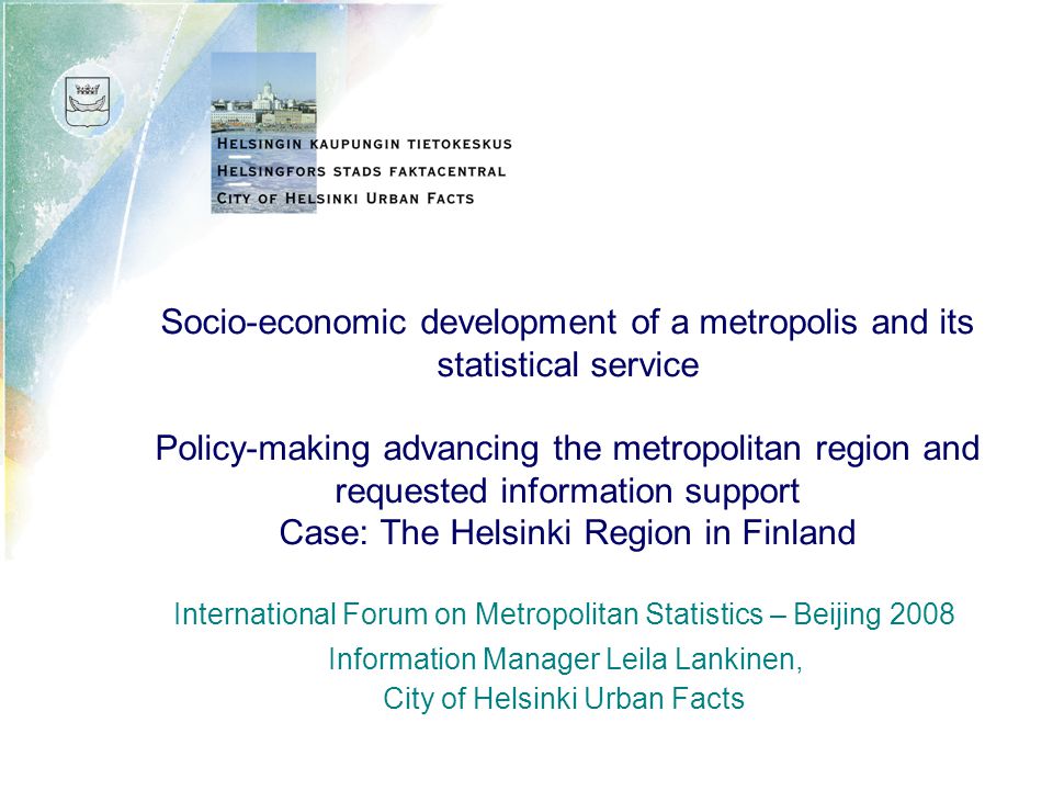 Socio-economic development of a metropolis and its statistical service Policy-making advancing the metropolitan region and requested information support Case: The Helsinki Region in Finland International Forum on Metropolitan Statistics – Beijing 2008 Information Manager Leila Lankinen, City of Helsinki Urban Facts