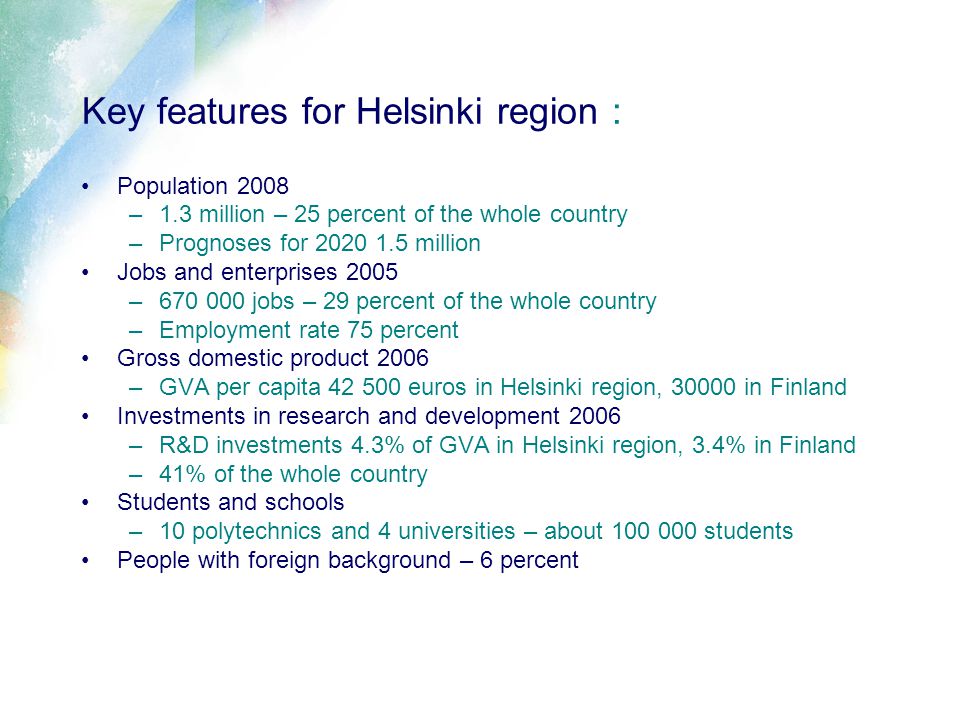 Key features for Helsinki region : Population 2008 –1.3 million – 25 percent of the whole country –Prognoses for million Jobs and enterprises 2005 – jobs – 29 percent of the whole country –Employment rate 75 percent Gross domestic product 2006 –GVA per capita euros in Helsinki region, in Finland Investments in research and development 2006 –R&D investments 4.3% of GVA in Helsinki region, 3.4% in Finland –41% of the whole country Students and schools –10 polytechnics and 4 universities – about students People with foreign background – 6 percent