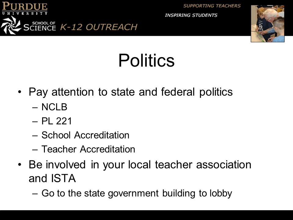 Politics Pay attention to state and federal politics –NCLB –PL 221 –School Accreditation –Teacher Accreditation Be involved in your local teacher association and ISTA –Go to the state government building to lobby