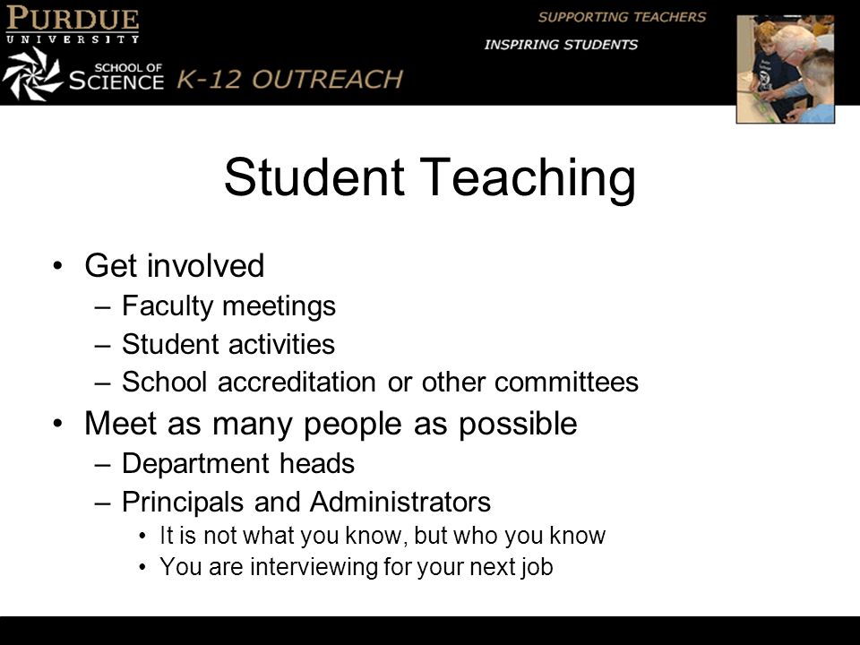 Student Teaching Get involved –Faculty meetings –Student activities –School accreditation or other committees Meet as many people as possible –Department heads –Principals and Administrators It is not what you know, but who you know You are interviewing for your next job