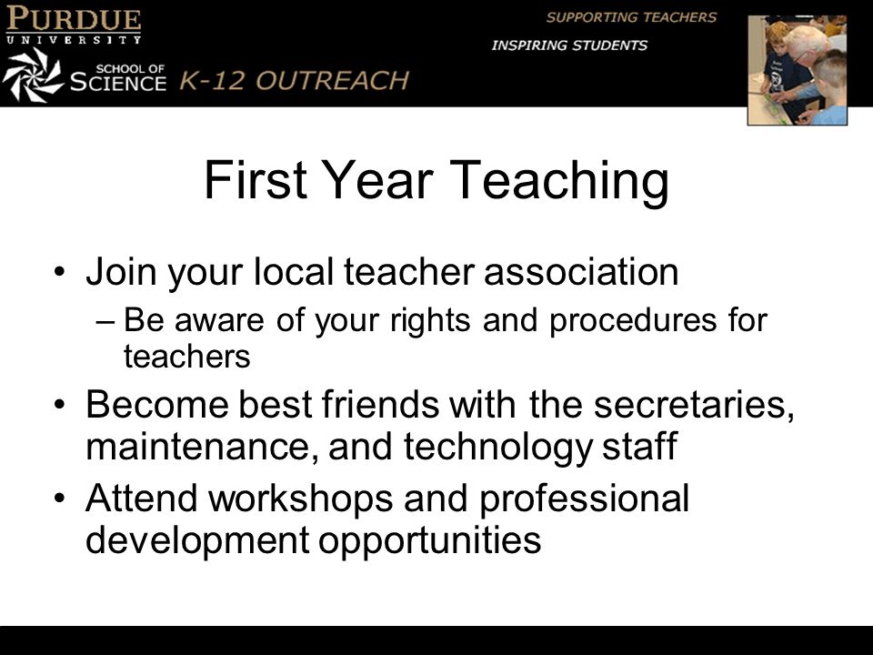 First Year Teaching Join your local teacher association –Be aware of your rights and procedures for teachers Become best friends with the secretaries, maintenance, and technology staff Attend workshops and professional development opportunities