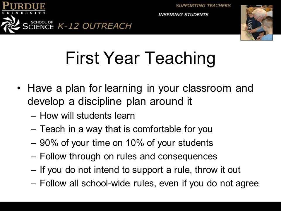 First Year Teaching Have a plan for learning in your classroom and develop a discipline plan around it –How will students learn –Teach in a way that is comfortable for you –90% of your time on 10% of your students –Follow through on rules and consequences –If you do not intend to support a rule, throw it out –Follow all school-wide rules, even if you do not agree