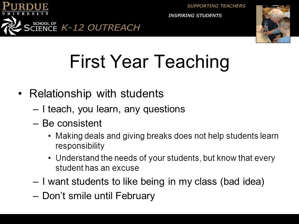First Year Teaching Relationship with students –I teach, you learn, any questions –Be consistent Making deals and giving breaks does not help students learn responsibility Understand the needs of your students, but know that every student has an excuse –I want students to like being in my class (bad idea) –Don’t smile until February