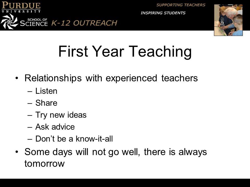 First Year Teaching Relationships with experienced teachers –Listen –Share –Try new ideas –Ask advice –Don’t be a know-it-all Some days will not go well, there is always tomorrow