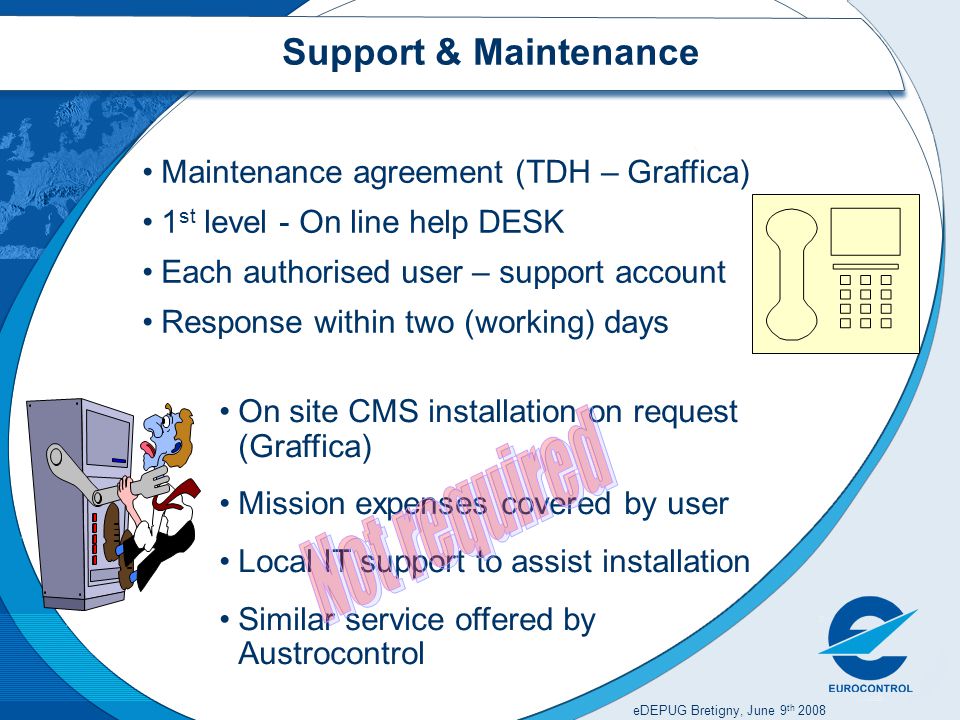 eDEPUG Bretigny, June 9 th 2008 Support & Maintenance Maintenance agreement (TDH – Graffica) 1 st level - On line help DESK Each authorised user – support account Response within two (working) days On site CMS installation on request (Graffica) Mission expenses covered by user Local IT support to assist installation Similar service offered by Austrocontrol