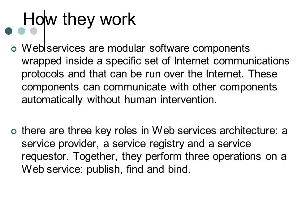 How they work Web services are modular software components wrapped inside a specific set of Internet communications protocols and that can be run over the Internet.