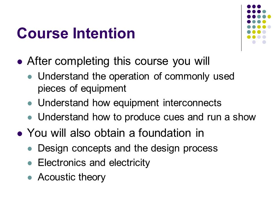 Course Intention After completing this course you will Understand the operation of commonly used pieces of equipment Understand how equipment interconnects Understand how to produce cues and run a show You will also obtain a foundation in Design concepts and the design process Electronics and electricity Acoustic theory
