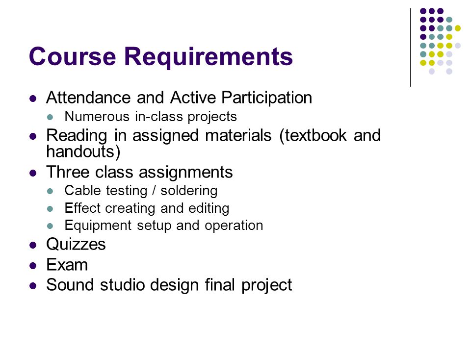 Course Requirements Attendance and Active Participation Numerous in-class projects Reading in assigned materials (textbook and handouts) Three class assignments Cable testing / soldering Effect creating and editing Equipment setup and operation Quizzes Exam Sound studio design final project
