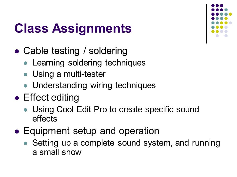 Class Assignments Cable testing / soldering Learning soldering techniques Using a multi-tester Understanding wiring techniques Effect editing Using Cool Edit Pro to create specific sound effects Equipment setup and operation Setting up a complete sound system, and running a small show