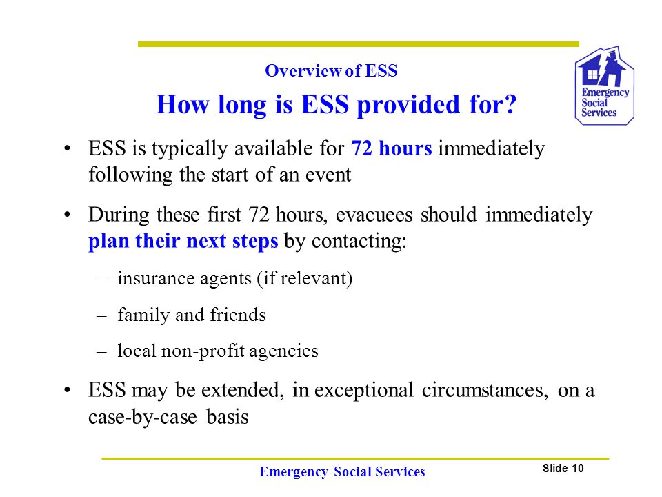 Slide 10 Emergency Social Services ESS is typically available for 72 hours immediately following the start of an event During these first 72 hours, evacuees should immediately plan their next steps by contacting: –insurance agents (if relevant) –family and friends –local non-profit agencies ESS may be extended, in exceptional circumstances, on a case-by-case basis Overview of ESS How long is ESS provided for