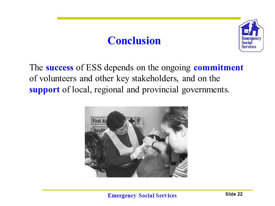 Slide 22 Emergency Social Services Conclusion The success of ESS depends on the ongoing commitment of volunteers and other key stakeholders, and on the support of local, regional and provincial governments.