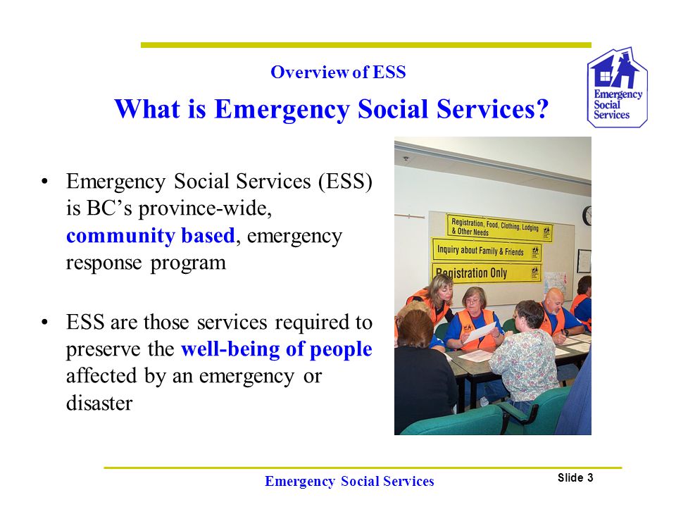 Slide 3 Emergency Social Services Emergency Social Services (ESS) is BC’s province-wide, community based, emergency response program ESS are those services required to preserve the well-being of people affected by an emergency or disaster Overview of ESS What is Emergency Social Services