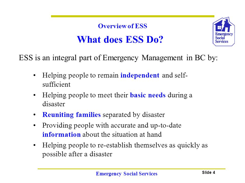 Slide 4 Emergency Social Services Overview of ESS ESS is an integral part of Emergency Management in BC by: Helping people to remain independent and self- sufficient Helping people to meet their basic needs during a disaster Reuniting families separated by disaster Providing people with accurate and up-to-date information about the situation at hand Helping people to re-establish themselves as quickly as possible after a disaster What does ESS Do