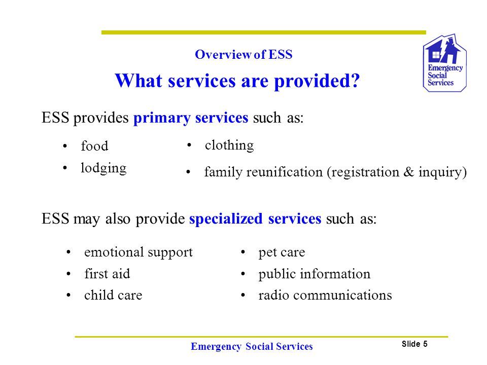 Slide 5 Emergency Social Services Overview of ESS ESS provides primary services such as: food lodging clothing emotional support first aid child care pet care public information radio communications ESS may also provide specialized services such as: family reunification (registration & inquiry) What services are provided