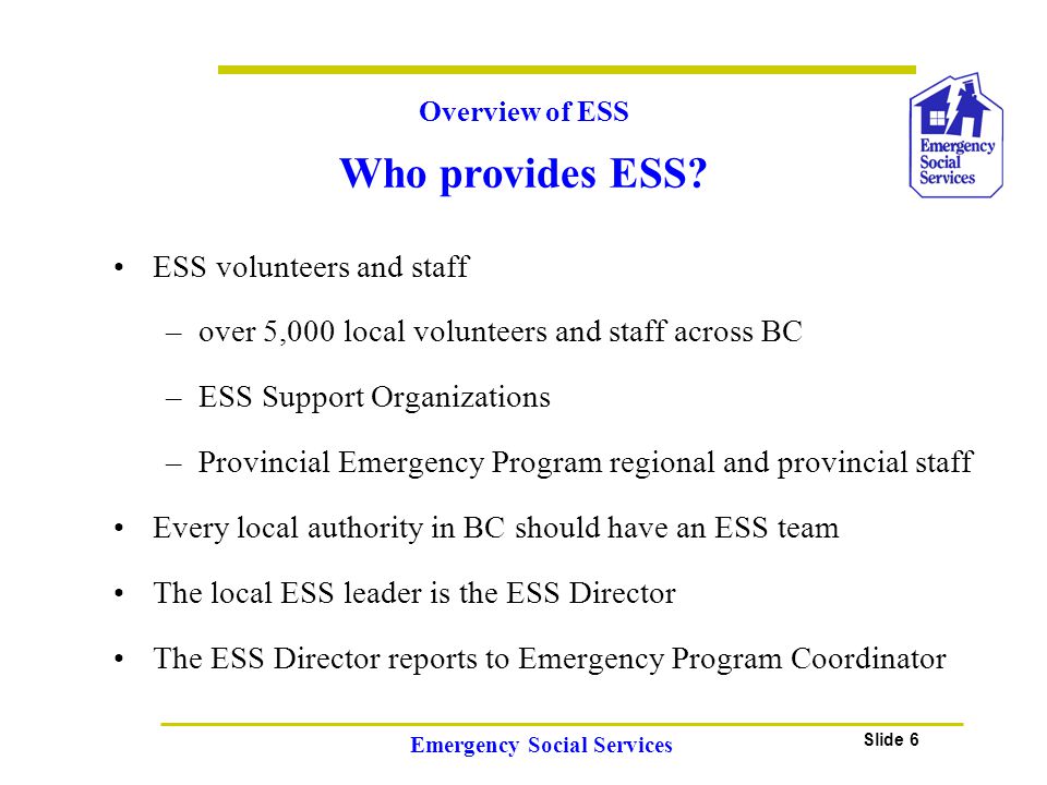 Slide 6 Emergency Social Services ESS volunteers and staff –over 5,000 local volunteers and staff across BC –ESS Support Organizations –Provincial Emergency Program regional and provincial staff Every local authority in BC should have an ESS team The local ESS leader is the ESS Director The ESS Director reports to Emergency Program Coordinator Overview of ESS Who provides ESS