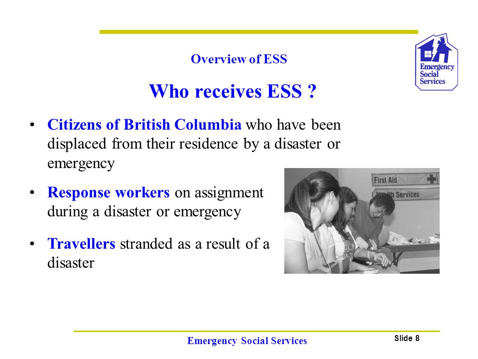 Slide 8 Emergency Social Services Citizens of British Columbia who have been displaced from their residence by a disaster or emergency Overview of ESS Travellers stranded as a result of a disaster Response workers on assignment during a disaster or emergency Who receives ESS