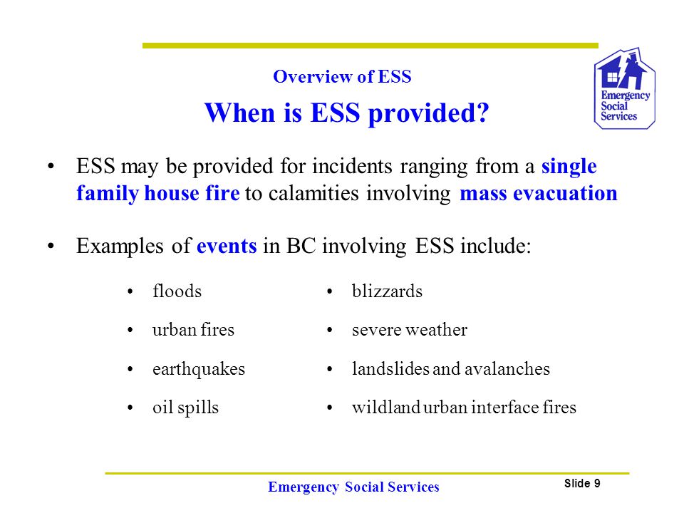 Slide 9 Emergency Social Services ESS may be provided for incidents ranging from a single family house fire to calamities involving mass evacuation When is ESS provided.