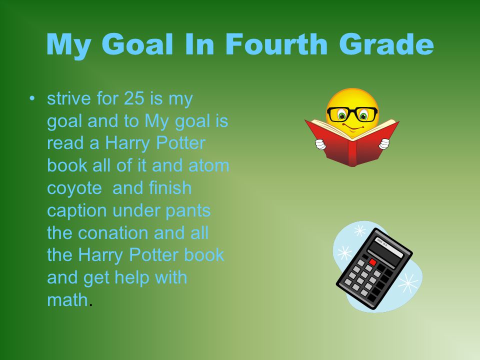 My Goal In Fourth Grade strive for 25 is my goal and to My goal is read a Harry Potter book all of it and atom coyote and finish caption under pants the conation and all the Harry Potter book and get help with math.