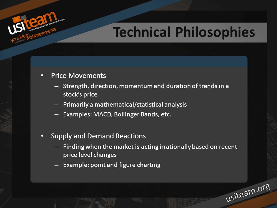 Technical Philosophies Price Movements – Strength, direction, momentum and duration of trends in a stock’s price – Primarily a mathematical/statistical analysis – Examples: MACD, Bollinger Bands, etc.