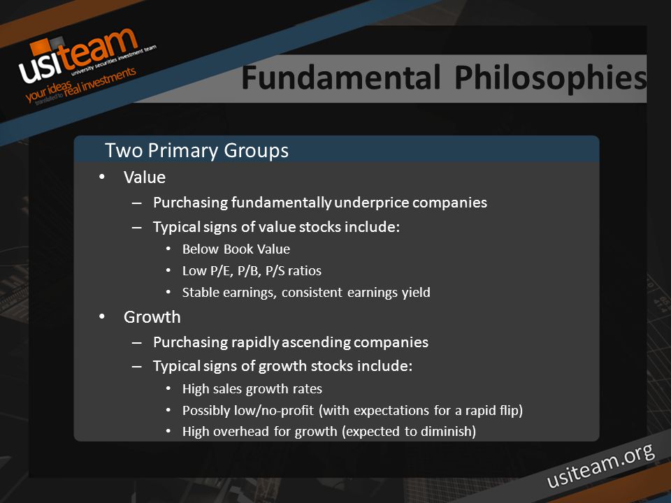 Fundamental Philosophies Value – Purchasing fundamentally underprice companies – Typical signs of value stocks include: Below Book Value Low P/E, P/B, P/S ratios Stable earnings, consistent earnings yield Growth – Purchasing rapidly ascending companies – Typical signs of growth stocks include: High sales growth rates Possibly low/no-profit (with expectations for a rapid flip) High overhead for growth (expected to diminish) Two Primary Groups