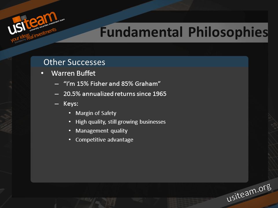 Fundamental Philosophies Warren Buffet – I’m 15% Fisher and 85% Graham – 20.5% annualized returns since 1965 – Keys: Margin of Safety High quality, still growing businesses Management quality Competitive advantage Other Successes