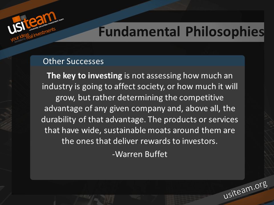 Fundamental Philosophies The key to investing is not assessing how much an industry is going to affect society, or how much it will grow, but rather determining the competitive advantage of any given company and, above all, the durability of that advantage.