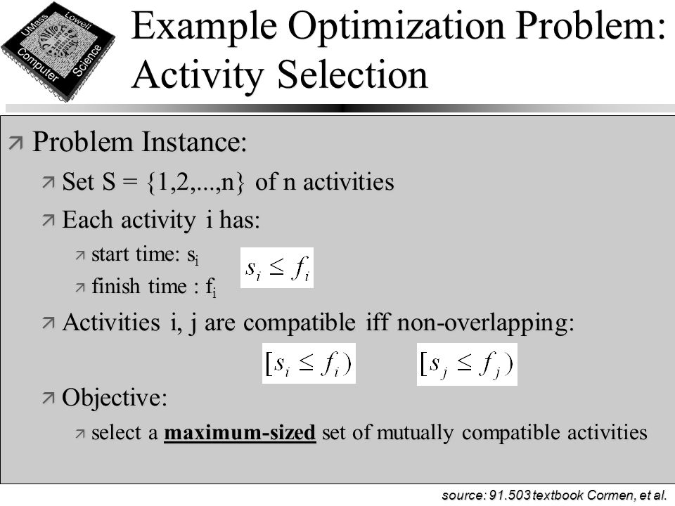 Example Optimization Problem: Activity Selection ä Problem Instance: ä Set S = {1,2,...,n} of n activities ä Each activity i has: ä start time: s i ä finish time : f i ä Activities i, j are compatible iff non-overlapping: ä Objective: ä select a maximum-sized set of mutually compatible activities source: textbook Cormen, et al.