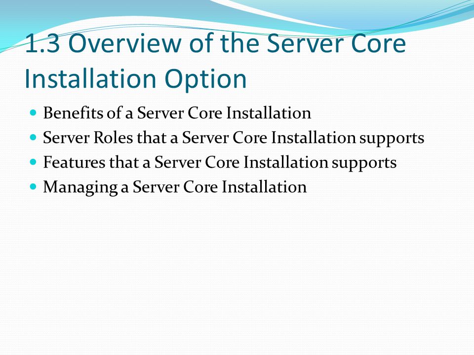 1.3 Overview of the Server Core Installation Option Benefits of a Server Core Installation Server Roles that a Server Core Installation supports Features that a Server Core Installation supports Managing a Server Core Installation