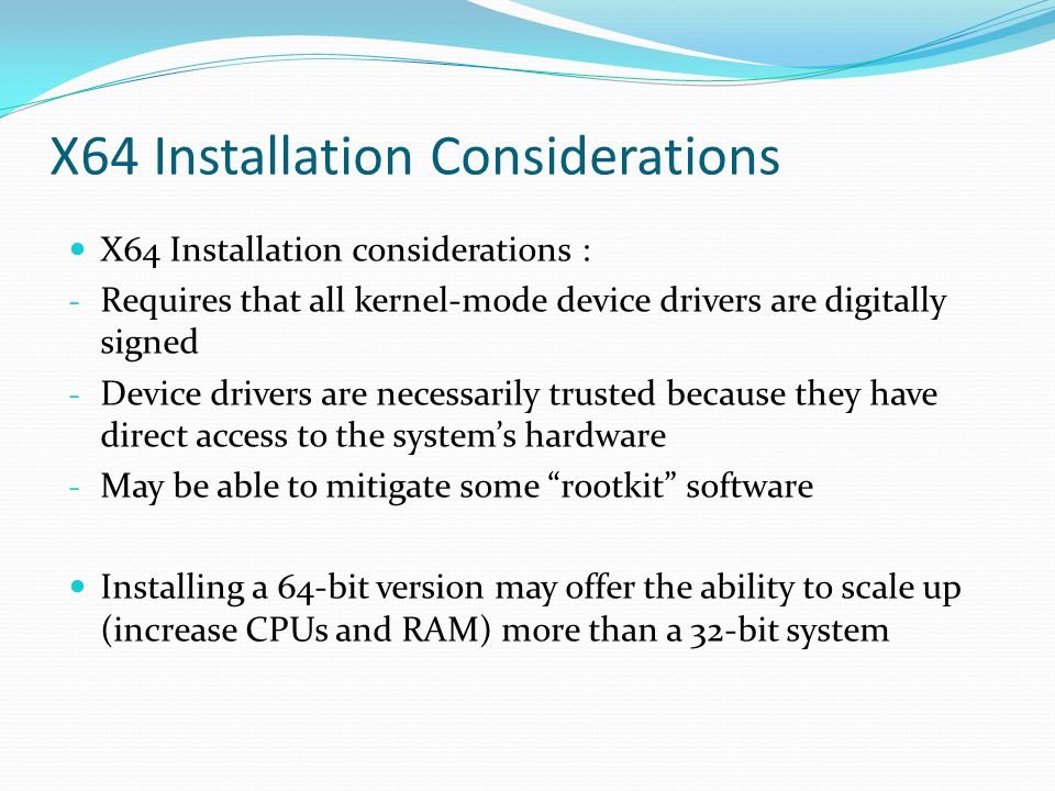 X64 Installation considerations : - Requires that all kernel-mode device drivers are digitally signed - Device drivers are necessarily trusted because they have direct access to the system’s hardware - May be able to mitigate some rootkit software Installing a 64-bit version may offer the ability to scale up (increase CPUs and RAM) more than a 32-bit system X64 Installation Considerations