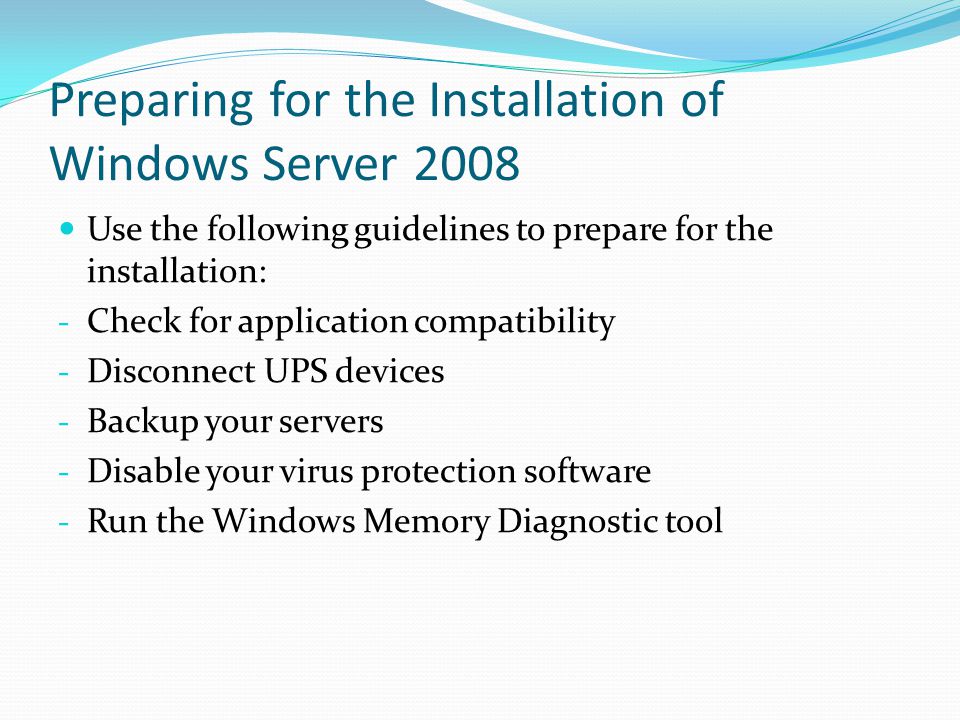 Preparing for the Installation of Windows Server 2008 Use the following guidelines to prepare for the installation: - Check for application compatibility - Disconnect UPS devices - Backup your servers - Disable your virus protection software - Run the Windows Memory Diagnostic tool