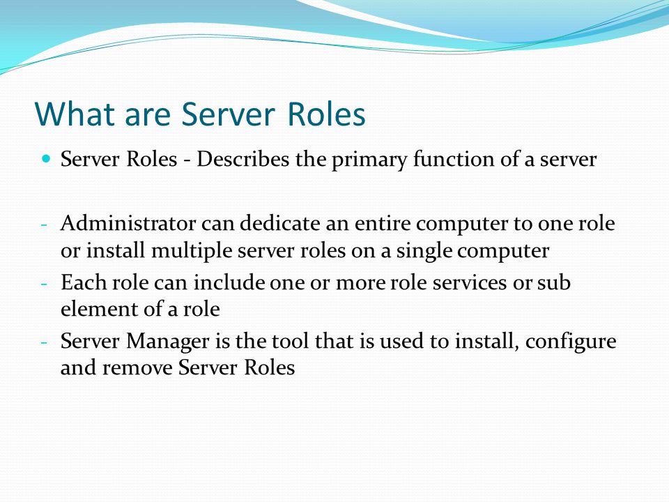 What are Server Roles Server Roles - Describes the primary function of a server - Administrator can dedicate an entire computer to one role or install multiple server roles on a single computer - Each role can include one or more role services or sub element of a role - Server Manager is the tool that is used to install, configure and remove Server Roles