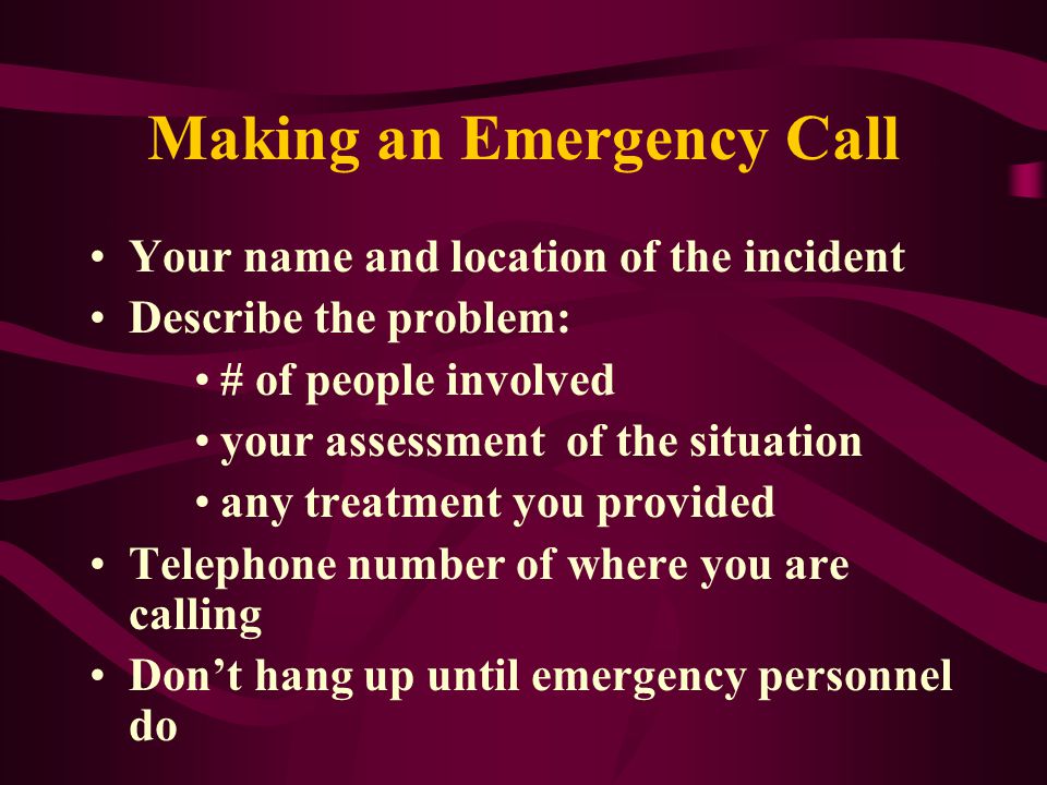 Making an Emergency Call Your name and location of the incident Describe the problem: # of people involved your assessment of the situation any treatment you provided Telephone number of where you are calling Don’t hang up until emergency personnel do