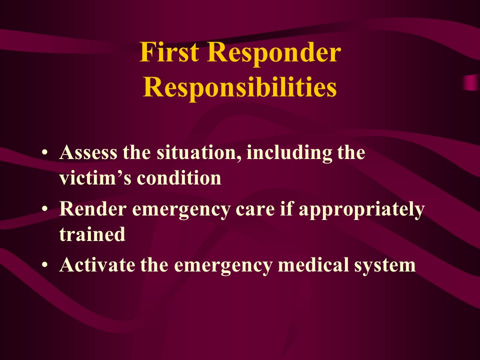 First Responder Responsibilities Assess the situation, including the victim’s condition Render emergency care if appropriately trained Activate the emergency medical system