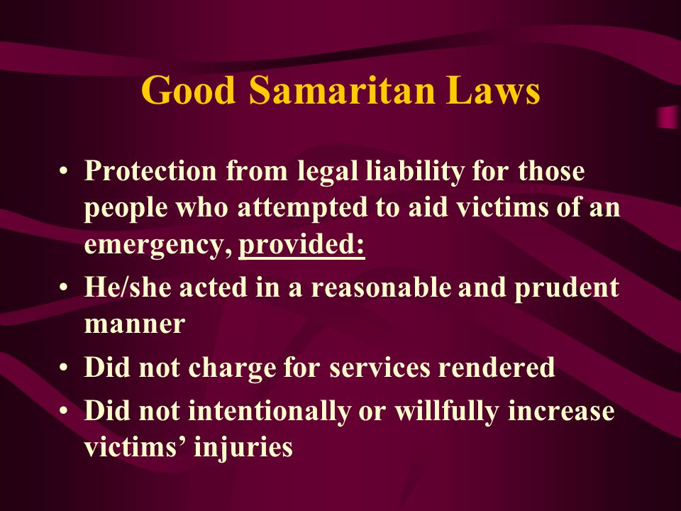 Good Samaritan Laws Protection from legal liability for those people who attempted to aid victims of an emergency, provided: He/she acted in a reasonable and prudent manner Did not charge for services rendered Did not intentionally or willfully increase victims’ injuries