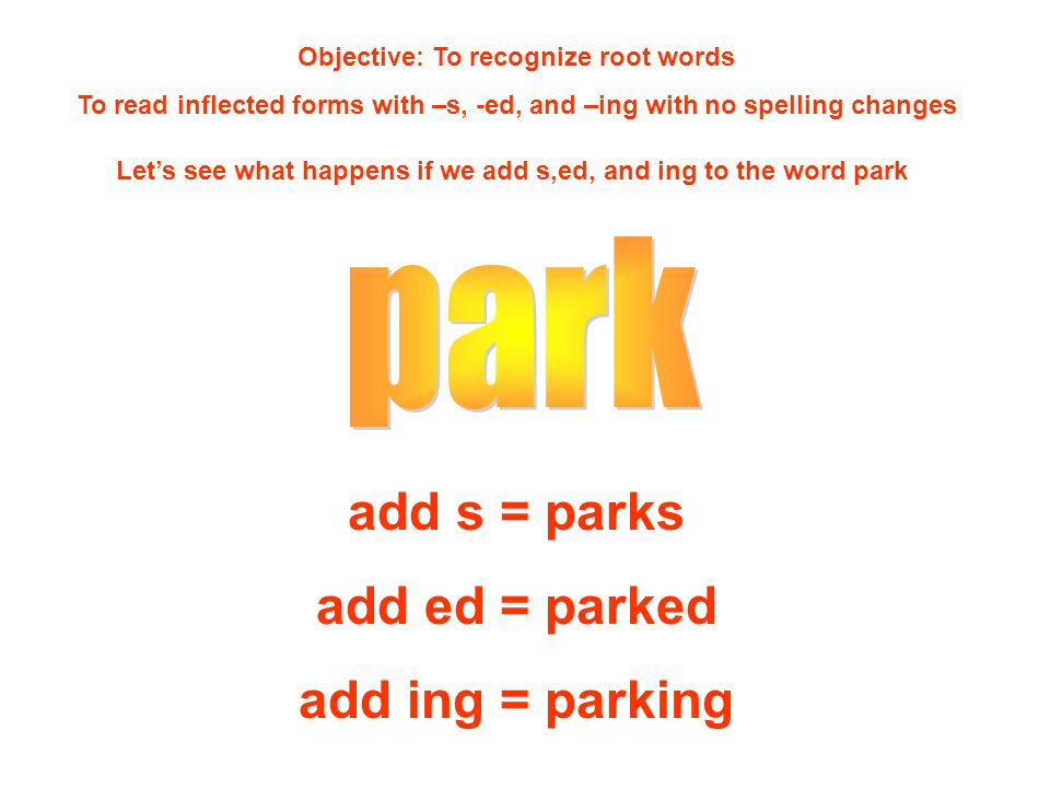 Objective: To recognize root words To read inflected forms with –s, -ed, and –ing with no spelling changes Let’s see what happens if we add s,ed, and ing to the word park add s = parks add ed = parked add ing = parking