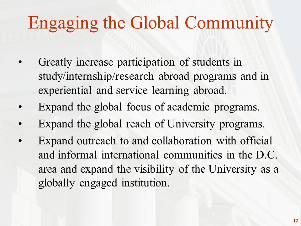 12 Engaging the Global Community Greatly increase participation of students in study/internship/research abroad programs and in experiential and service learning abroad.