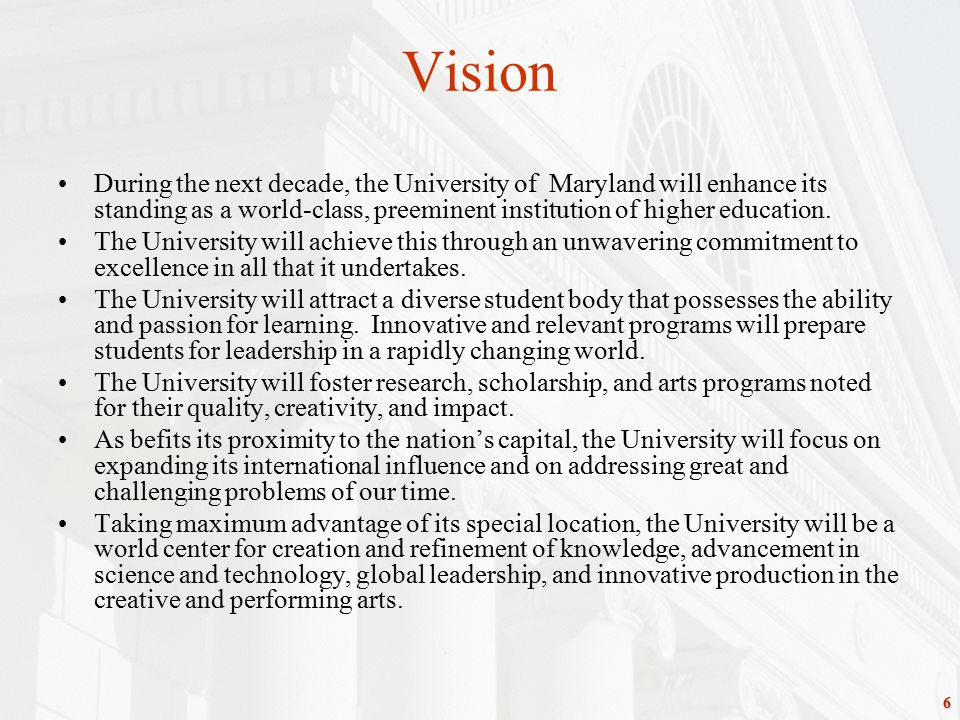 6 Vision During the next decade, the University of Maryland will enhance its standing as a world-class, preeminent institution of higher education.