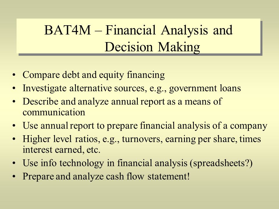BAT4M – Financial Analysis and Decision Making Compare debt and equity financing Investigate alternative sources, e.g., government loans Describe and analyze annual report as a means of communication Use annual report to prepare financial analysis of a company Higher level ratios, e.g., turnovers, earning per share, times interest earned, etc.
