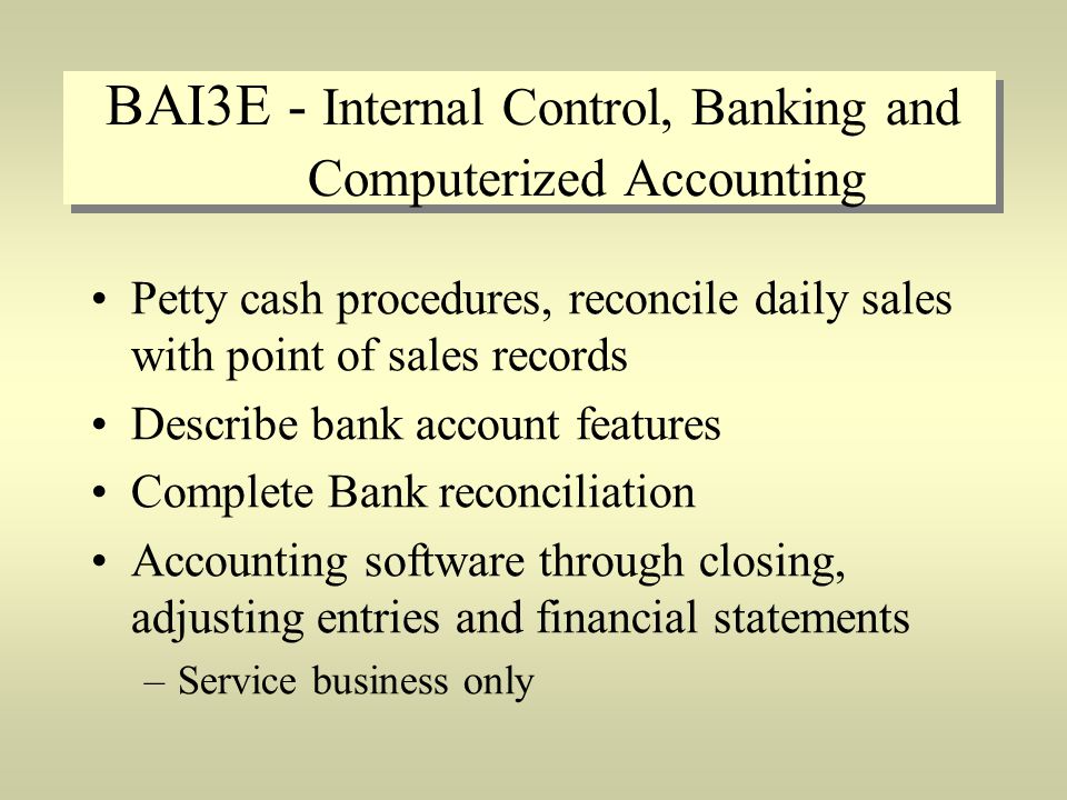 BAI3E - Internal Control, Banking and Computerized Accounting Petty cash procedures, reconcile daily sales with point of sales records Describe bank account features Complete Bank reconciliation Accounting software through closing, adjusting entries and financial statements –Service business only