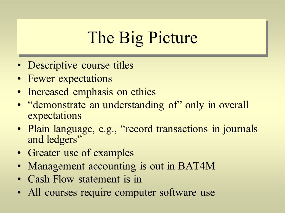 The Big Picture Descriptive course titles Fewer expectations Increased emphasis on ethics demonstrate an understanding of only in overall expectations Plain language, e.g., record transactions in journals and ledgers Greater use of examples Management accounting is out in BAT4M Cash Flow statement is in All courses require computer software use