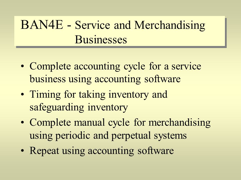BAN4E - Service and Merchandising Businesses Complete accounting cycle for a service business using accounting software Timing for taking inventory and safeguarding inventory Complete manual cycle for merchandising using periodic and perpetual systems Repeat using accounting software