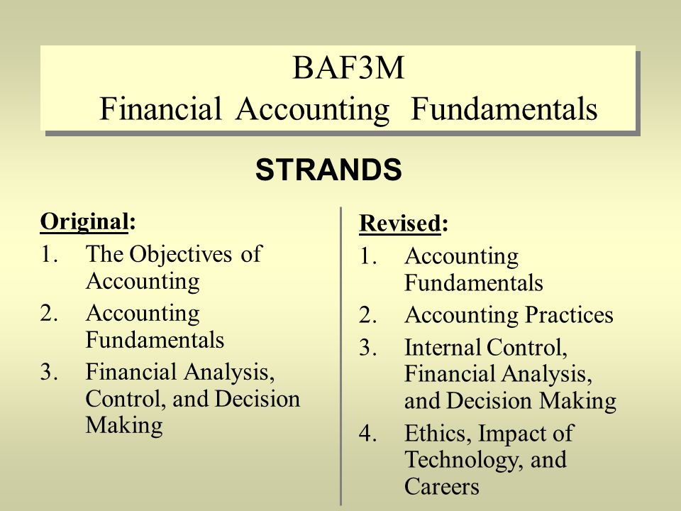 BAF3M Financial Accounting Fundamentals Original: 1.The Objectives of Accounting 2.Accounting Fundamentals 3.Financial Analysis, Control, and Decision Making STRANDS Revised: 1.Accounting Fundamentals 2.Accounting Practices 3.Internal Control, Financial Analysis, and Decision Making 4.Ethics, Impact of Technology, and Careers