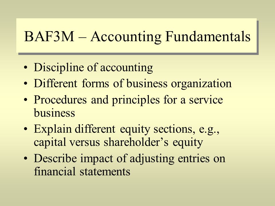 BAF3M – Accounting Fundamentals Discipline of accounting Different forms of business organization Procedures and principles for a service business Explain different equity sections, e.g., capital versus shareholder’s equity Describe impact of adjusting entries on financial statements
